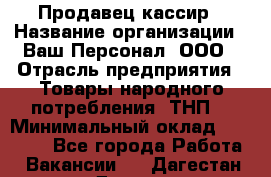 Продавец-кассир › Название организации ­ Ваш Персонал, ООО › Отрасль предприятия ­ Товары народного потребления (ТНП) › Минимальный оклад ­ 15 000 - Все города Работа » Вакансии   . Дагестан респ.,Дагестанские Огни г.